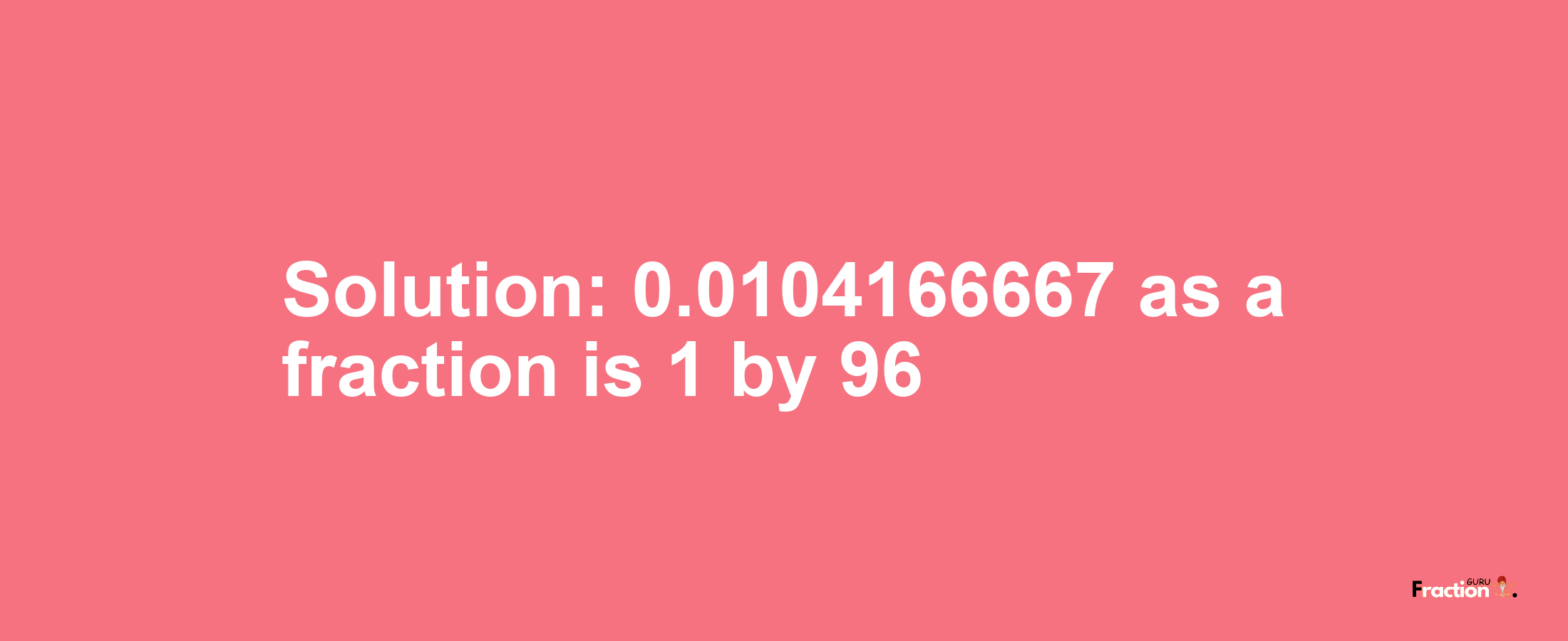 Solution:0.0104166667 as a fraction is 1/96